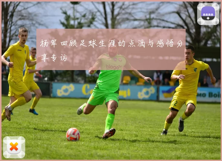 杨军回顾足球生涯的点滴与感悟分享专访