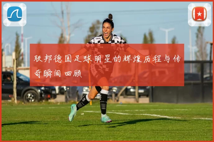 联邦德国足球明星的辉煌历程与传奇瞬间回顾