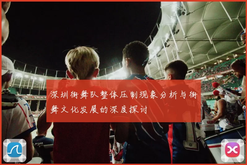 深圳街舞队整体压制现象分析与街舞文化发展的深度探讨