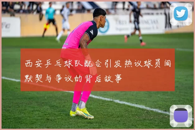 西安乒乓球队配合引发热议球员间默契与争议的背后故事