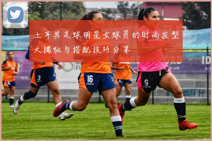 土耳其足球明星女球员的时尚发型大揭秘与搭配技巧分享