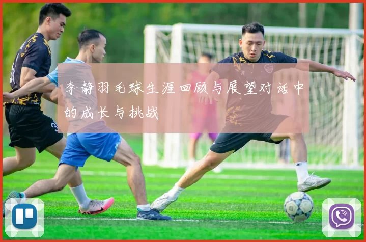 李静羽毛球生涯回顾与展望对话中的成长与挑战
