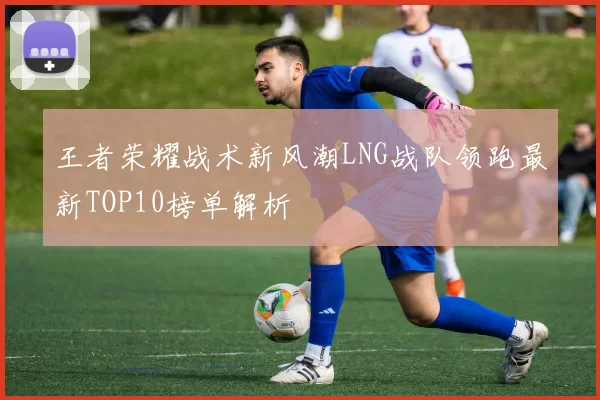 王者荣耀战术新风潮LNG战队领跑最新TOP10榜单解析