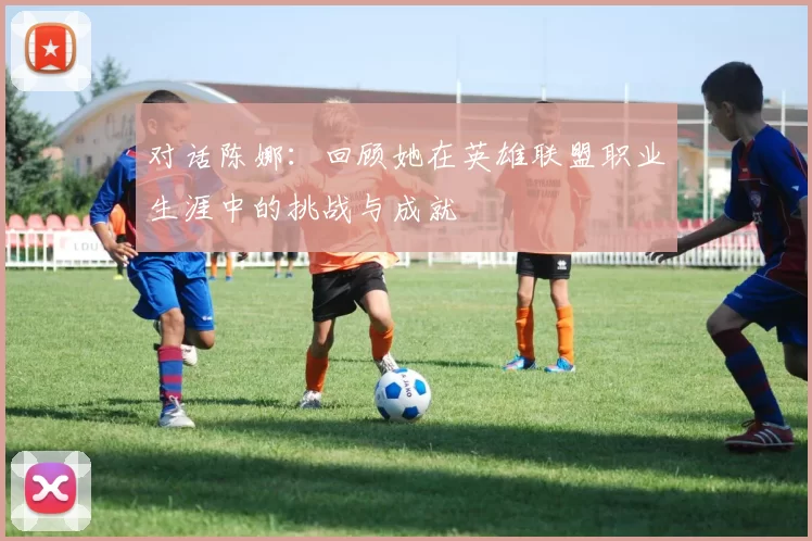 对话陈娜：回顾她在英雄联盟职业生涯中的挑战与成就