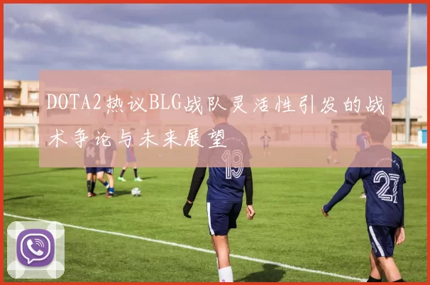DOTA2热议BLG战队灵活性引发的战术争论与未来展望