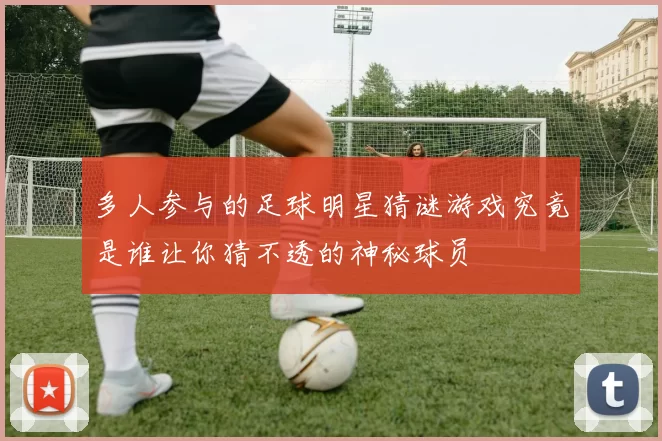 多人参与的足球明星猜谜游戏究竟是谁让你猜不透的神秘球员