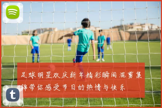 足球明星欢庆新年精彩瞬间混剪集锦带你感受节日的热情与快乐