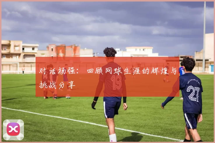 对话杨强：回顾网球生涯的辉煌与挑战分享