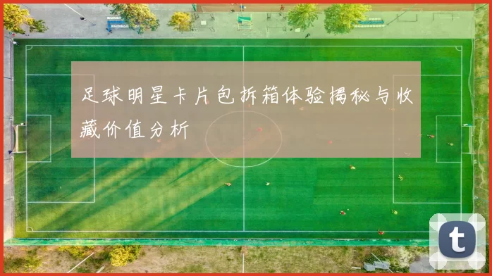 足球明星卡片包拆箱体验揭秘与收藏价值分析