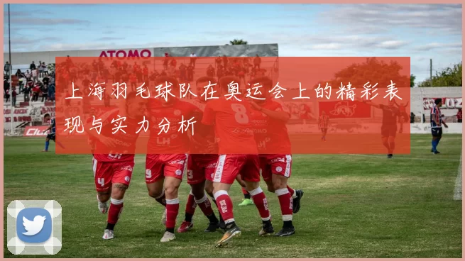 上海羽毛球队在奥运会上的精彩表现与实力分析