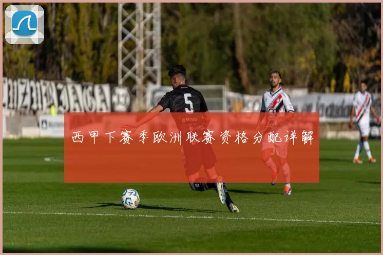 西甲下赛季欧洲联赛资格分配详解