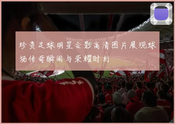 珍贵足球明星合影高清图片展现球场传奇瞬间与荣耀时刻
