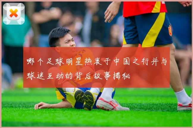 哪个足球明星热衷于中国之行并与球迷互动的背后故事揭秘