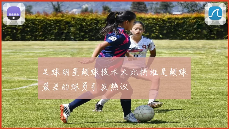 足球明星颠球技术大比拼谁是颠球最差的球员引发热议