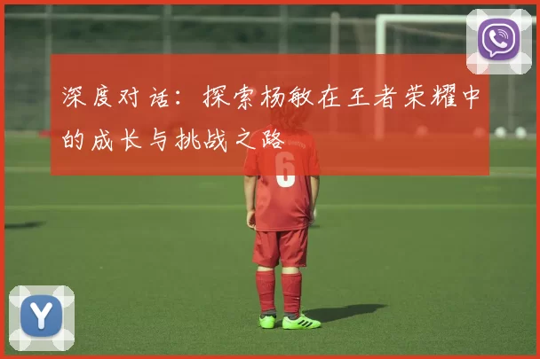 深度对话：探索杨敏在王者荣耀中的成长与挑战之路