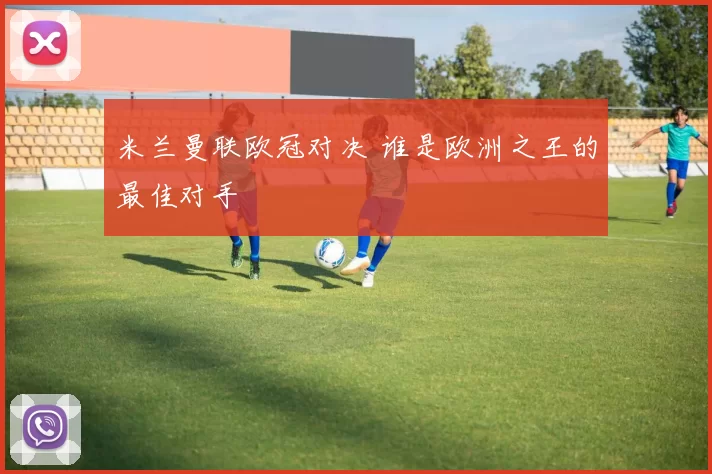 米兰曼联欧冠对决 谁是欧洲之王的最佳对手