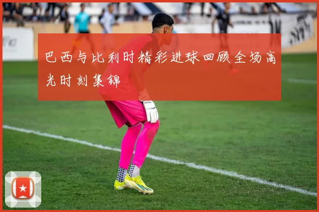 巴西与比利时精彩进球回顾全场高光时刻集锦