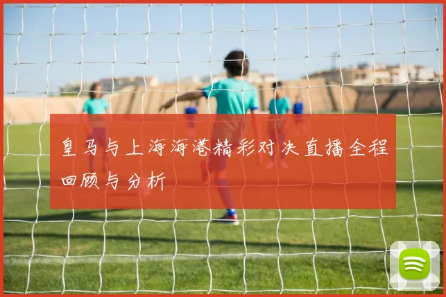 皇马与上海海港精彩对决直播全程回顾与分析