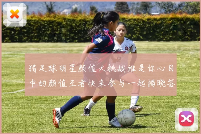 猜足球明星颜值大挑战谁是你心目中的颜值王者快来参与一起揭晓答案吧