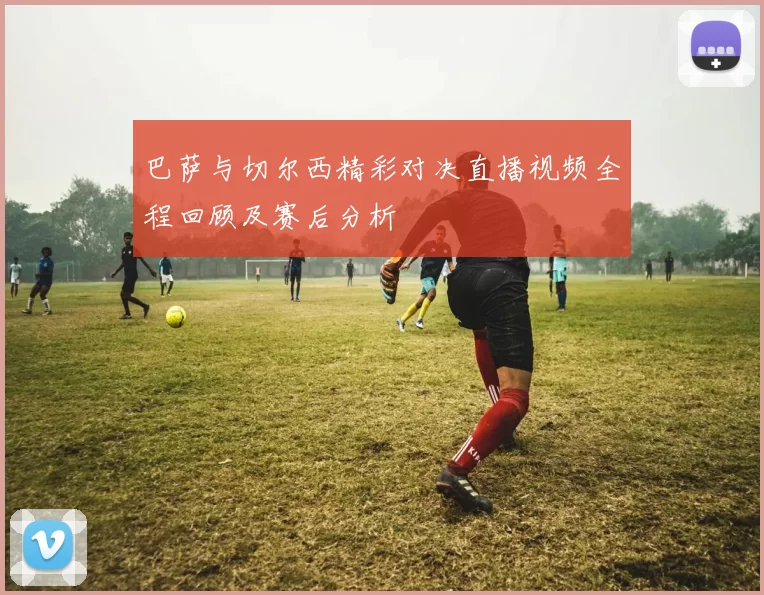 巴萨与切尔西精彩对决直播视频全程回顾及赛后分析