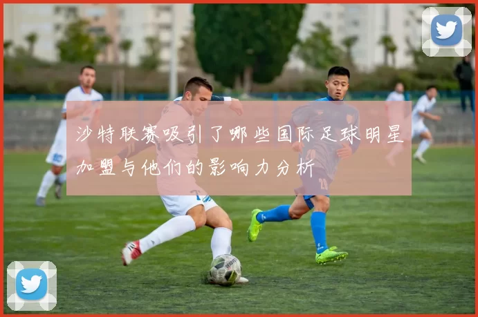 沙特联赛吸引了哪些国际足球明星加盟与他们的影响力分析