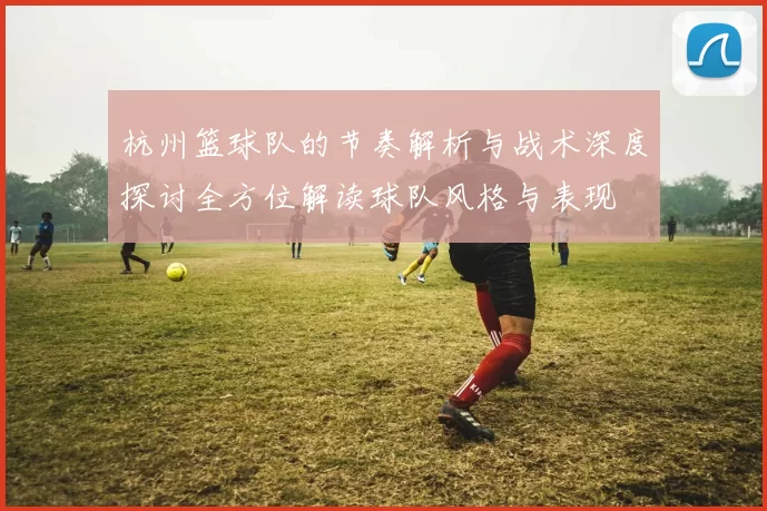 杭州篮球队的节奏解析与战术深度探讨全方位解读球队风格与表现