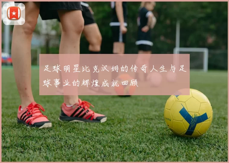 足球明星比克汉姆的传奇人生与足球事业的辉煌成就回顾