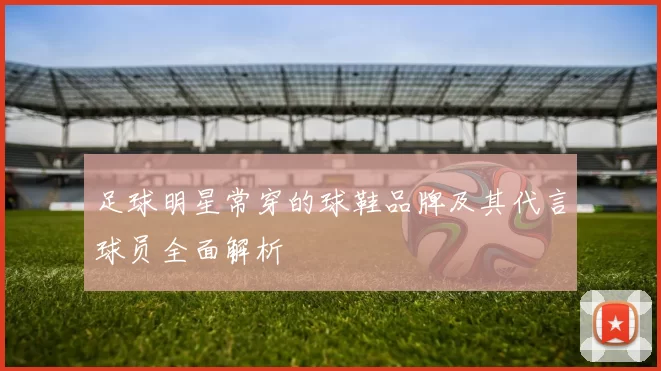 足球明星常穿的球鞋品牌及其代言球员全面解析