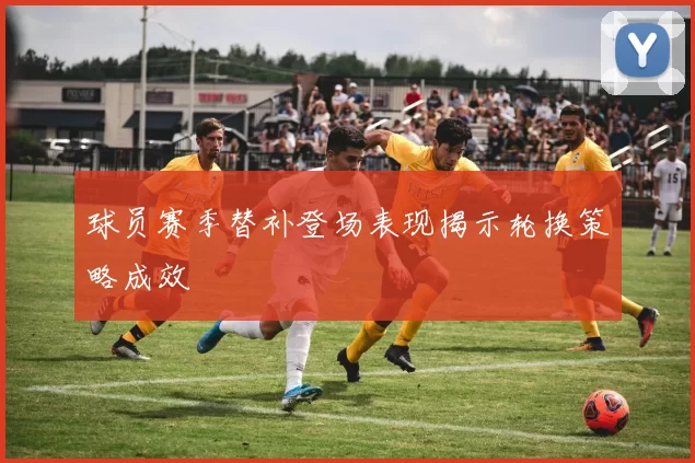 球员赛季替补登场表现揭示轮换策略成效