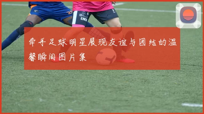牵手足球明星展现友谊与团结的温馨瞬间图片集