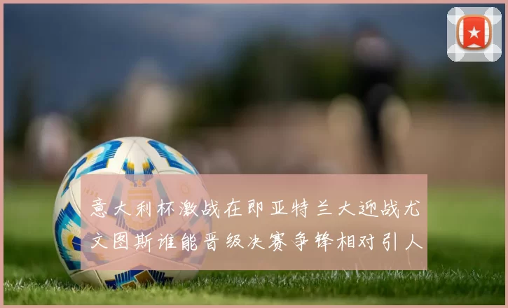 意大利杯激战在即亚特兰大迎战尤文图斯谁能晋级决赛争锋相对引人关注