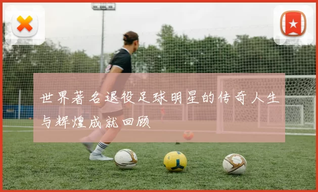 世界著名退役足球明星的传奇人生与辉煌成就回顾