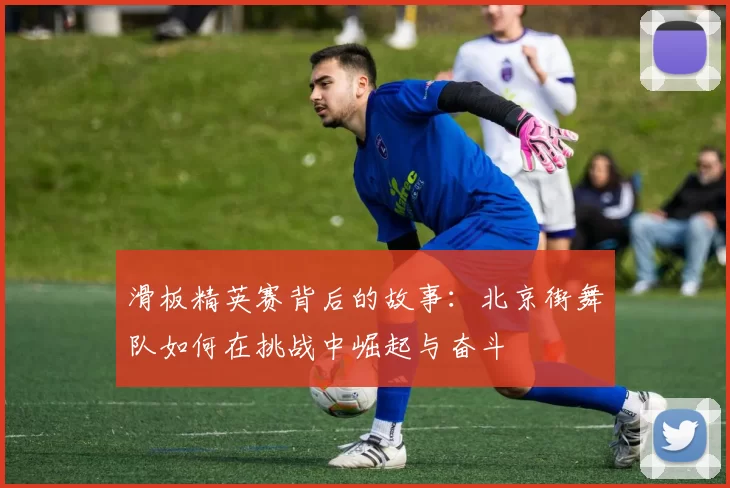 滑板精英赛背后的故事：北京街舞队如何在挑战中崛起与奋斗