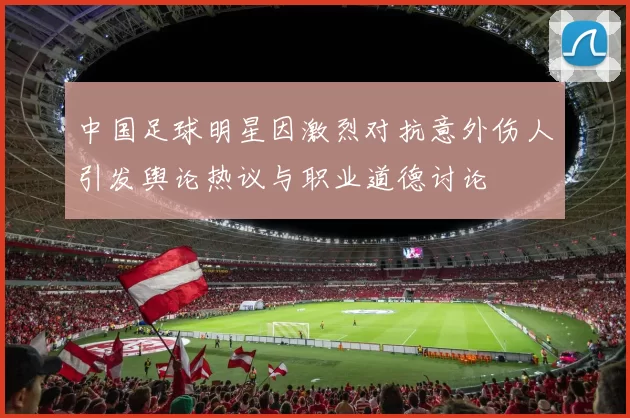 中国足球明星因激烈对抗意外伤人引发舆论热议与职业道德讨论