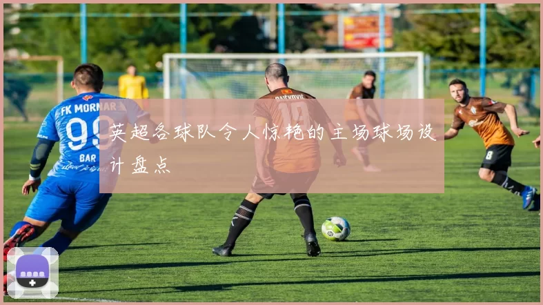 英超各球队令人惊艳的主场球场设计盘点
