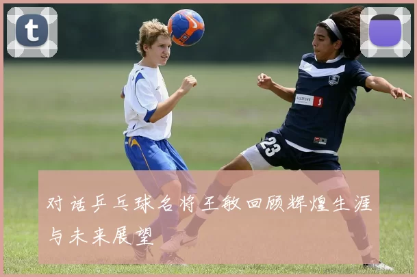 对话乒乓球名将王敏回顾辉煌生涯与未来展望