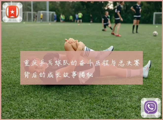 重庆乒乓球队的奋斗历程与总决赛背后的成长故事揭秘