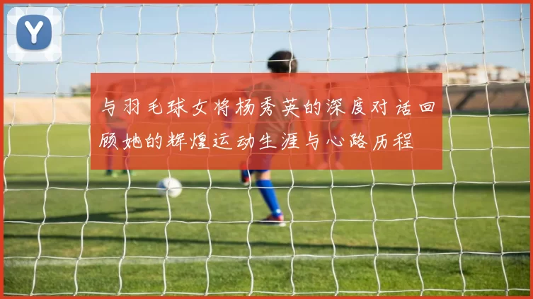 与羽毛球女将杨秀英的深度对话回顾她的辉煌运动生涯与心路历程