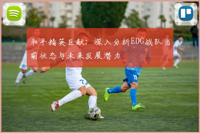 和平精英巨献：深入分析EDG战队当前状态与未来发展潜力