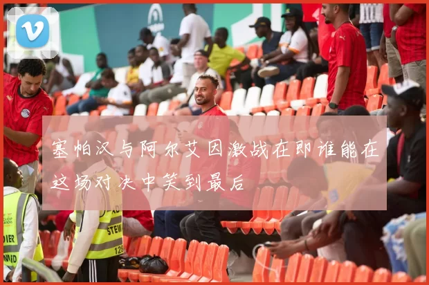 塞帕汉与阿尔艾因激战在即谁能在这场对决中笑到最后