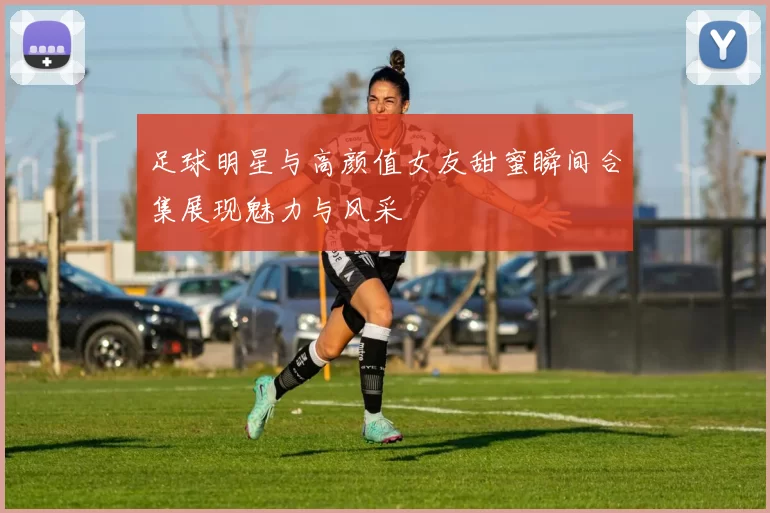 足球明星与高颜值女友甜蜜瞬间合集展现魅力与风采