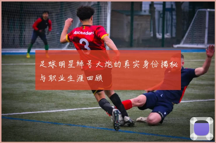 足球明星绰号大炮的真实身份揭秘与职业生涯回顾