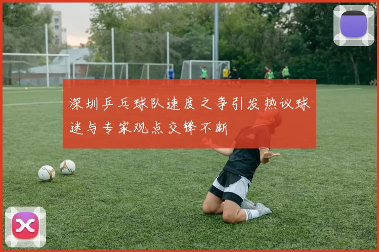 深圳乒乓球队速度之争引发热议球迷与专家观点交锋不断