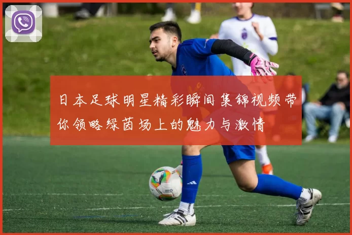 日本足球明星精彩瞬间集锦视频带你领略绿茵场上的魅力与激情