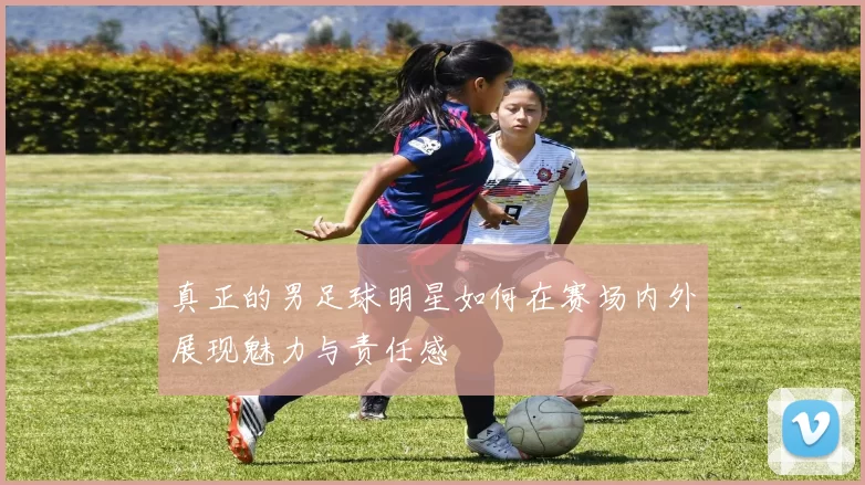 真正的男足球明星如何在赛场内外展现魅力与责任感