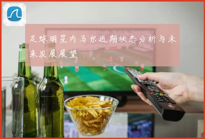 足球明星内马尔近期状态分析与未来发展展望