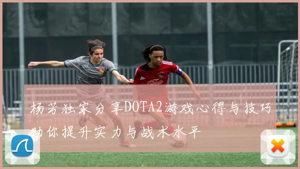 杨芳独家分享DOTA2游戏心得与技巧助你提升实力与战术水平