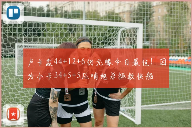 卢卡轰44+12+6仍无缘今日最佳！因为小卡34+5+5压哨绝杀拯救快船