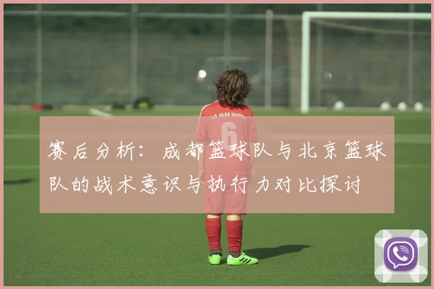 赛后分析：成都篮球队与北京篮球队的战术意识与执行力对比探讨
