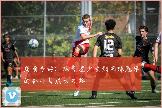 周丽专访：从青涩少女到网球冠军的奋斗与成长之路